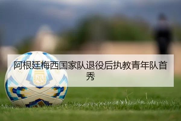 阿根廷梅西国家队退役后执教青年队首秀