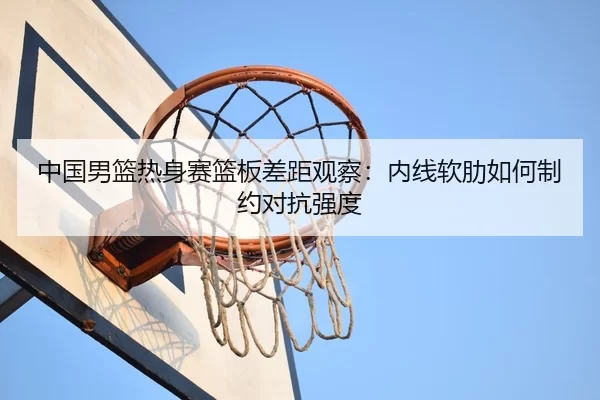 中国男篮热身赛篮板差距观察：内线软肋如何制约对抗强度